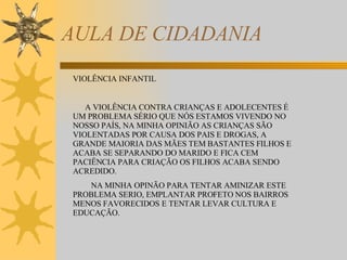 AULA DE CIDADANIA VIOLÊNCIA INFANTIL A VIOLÊNCIA CONTRA CRIANÇAS E ADOLECENTES É UM PROBLEMA SÉRIO QUE NÓS ESTAMOS VIVENDO NO NOSSO PAÍS, NA MINHA OPINIÃO AS CRIANÇAS SÃO VIOLENTADAS POR CAUSA DOS PAIS E DROGAS, A GRANDE MAIORIA DAS MÃES TEM BASTANTES FILHOS E ACABA SE SEPARANDO DO MARIDO E FICA CEM PACIÊNCIA PARA CRIAÇÃO OS FILHOS ACABA SENDO ACREDIDO. NA MINHA OPINÃO PARA TENTAR AMINIZAR ESTE PROBLEMA SERIO, EMPLANTAR PROFETO NOS BAIRROS MENOS FAVORECIDOS E TENTAR LEVAR CULTURA E EDUCAÇÃO. 