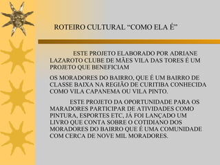 ROTEIRO CULTURAL “COMO ELA É” ESTE PROJETO ELABORADO POR ADRIANE LAZAROTO CLUBE DE MÃES VILA DAS TORES É UM PROJETO QUE BENEFICIAM OS MORADORES DO BAIRRO, QUE É UM BAIRRO DE CLASSE BAIXA NA REGIÃO DE CURITIBA CONHECIDA COMO VILA CAPANEMA OU VILA PINTO. ESTE PROJETO DA OPORTUNIDADE PARA OS MARADORES PARTICIPAR DE ATIVIDADES COMO PINTURA, ESPORTES ETC, JÁ FOI LANÇADO UM LIVRO QUE CONTA SOBRE O COTIDIANO DOS MORADORES DO BAIRRO QUE É UMA COMUNIDADE COM CERCA DE NOVE MIL MORADORES.  