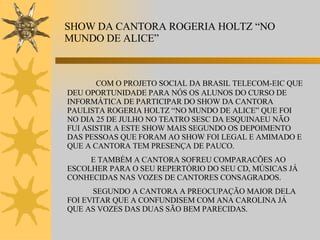 SHOW DA CANTORA ROGERIA HOLTZ “NO MUNDO DE ALICE” COM O PROJETO SOCIAL DA BRASIL TELECOM-EIC QUE DEU OPORTUNIDADE PARA NÓS OS ALUNOS DO CURSO DE INFORMÁTICA DE PARTICIPAR DO SHOW DA CANTORA PAULISTA ROGERIA HOLTZ “NO MUNDO DE ALICE” QUE FOI NO DIA 25 DE JULHO NO TEATRO SESC DA ESQUINAEU NÃO FUI ASISTIR A ESTE SHOW MAIS SEGUNDO OS DEPOIMENTO DAS PESSOAS QUE FORAM AO SHOW FOI LEGAL E AMIMADO E QUE A CANTORA TEM PRESENÇA DE PAUCO. E TAMBÉM A CANTORA SOFREU COMPARACÕES AO ESCOLHER PARA O SEU REPERTÓRIO DO SEU CD, MÚSICAS JÁ CONHECIDAS NAS VOZES DE CANTORES CONSAGRADOS. SEGUNDO A CANTORA A PREOCUPAÇÃO MAIOR DELA FOI EVITAR QUE A CONFUNDISEM COM ANA CAROLINA JÁ QUE AS VOZES DAS DUAS SÃO BEM PARECIDAS. 