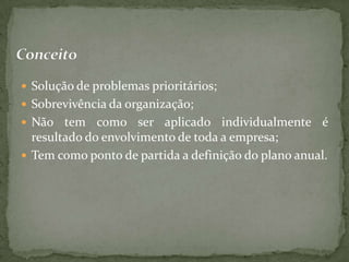  Solução de problemas prioritários;
 Sobrevivência da organização;
 Não   tem como ser aplicado individualmente é
  resultado do envolvimento de toda a empresa;
 Tem como ponto de partida a definição do plano anual.
 