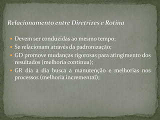  Devem ser conduzidas ao mesmo tempo;
 Se relacionam através da padronização;
 GD promove mudanças rigorosas para atingimento dos
  resultados (melhoria continua);
 GR dia a dia busca a manutenção e melhorias nos
  processos (melhoria incremental);
 