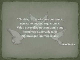 “ Na vida, não vale tanto o que temos,
   nem tanto importa o que somos.
Vale o que realizamos com aquilo que
     possuímos e, acima de tudo,
   importa o que fazemos de nós!“

                                  Chico Xavier
 