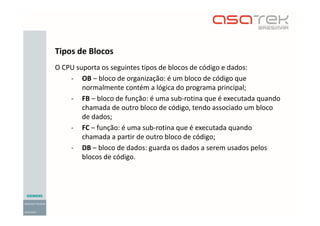 O CPU suporta os seguintes tipos de blocos de código e dados:
- OB – bloco de organização: é um bloco de código que
normalmente contém a lógica do programa principal;
- FB – bloco de função: é uma sub-rotina que é executada quando
chamada de outro bloco de código, tendo associado um bloco
de dados;
- FC – função: é uma sub-rotina que é executada quando
chamada a partir de outro bloco de código;
- DB – bloco de dados: guarda os dados a serem usados pelos
blocos de código.
Tipos de Blocos
 