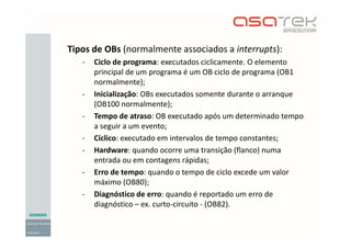 Tipos de OBs (normalmente associados a interrupts):
- Ciclo de programa: executados ciclicamente. O elemento
principal de um programa é um OB ciclo de programa (OB1
normalmente);
- Inicialização: OBs executados somente durante o arranque
(OB100 normalmente);
- Tempo de atraso: OB executado após um determinado tempo
a seguir a um evento;
- Cíclico: executado em intervalos de tempo constantes;
- Hardware: quando ocorre uma transição (flanco) numa
entrada ou em contagens rápidas;
- Erro de tempo: quando o tempo de ciclo excede um valor
máximo (OB80);
- Diagnóstico de erro: quando é reportado um erro de
diagnóstico – ex. curto-circuito - (OB82).
 