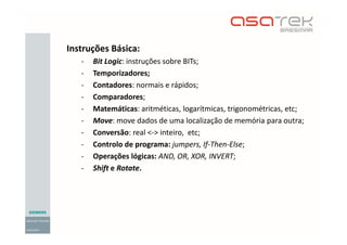 Instruções Básica:
- Bit Logic: instruções sobre BITs;
- Temporizadores;
- Contadores: normais e rápidos;
- Comparadores;
- Matemáticas: aritméticas, logarítmicas, trigonométricas, etc;
- Move: move dados de uma localização de memória para outra;
- Conversão: real <-> inteiro, etc;
- Controlo de programa: jumpers, If-Then-Else;
- Operações lógicas: AND, OR, XOR, INVERT;
- Shift e Rotate.
 