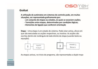 Grafcet
A utilização de autómatos em sistemas de controlo pode, em muitas
situações, ser representada graficamente por:
- um conjunto de etapas ou estados, ás quais se associam acções;
- Transições entre etapas, determinadas por condições lógicas;
- Elementos de ligação que conferem orientação
Etapa – Uma etapa é um estado do sistema. Pode estar activa, altura em
que são executadas as acções respectivas, ou inactiva. As acções são
escritas dentro de rectângulo do lado direito da etapa (usando texto ou
equação).
As etapas activas, no inicio do programa, são representadas a duplo traço
 