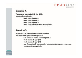 Exercício 4:
Ao accionar a entrada I0.0, liga Q0.0.
Mantendo I0.0 ligada:
- após 3 seg. liga Q0.1
- após 3 seg. liga Q0.2
- após 3 seg. liga Q0.3
- após 3 seg. volta ao inicio da sequência
Exercício 5:
A entrada I0.0 é a minha entrada de impulsos,
Ao acionar I0.0 pela 1.ª vez liga Q0.0
- ao acioná-la outras 3 vezes liga Q0.1
- mais outras 3, liga Q0.2
- mais outras 3, liga Q0.3
- por fim, outras 3 vezes, desligo todas as saídas e posso recomeçar
novamente a sequência
 