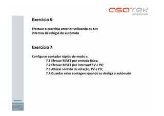 Exercício 6:
Efectuar o exercício anterior utilizando os bits
internos de relógio do autómato
Exercício 7:
Configurar contador rápido de modo a:
7.1 Efetuar RESET por entrada física;
7.2 Efetuar RESET por interrupt CV = PV;
7.3 Alterar sentido de rotação, PV e CV;
7.4 Guardar valor contagem quando se desliga o autómato
 