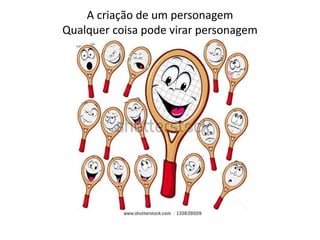 A criação de um personagem
Qualquer coisa pode virar personagem
 