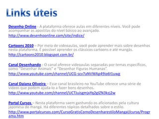 Desenho Online - A plataforma oferece aulas em diferentes níveis. Você pode
acompanhar as apostilas do nível básico ao avançado.
http://www.desenhoonline.com/site/indice/
Cartoons 2010 – Por meio de videoaulas, você pode aprender mais sobre desenhos
nesta plataforma. É possível aprender os clássicos cartoons e até mangás.
http://cartoons2010.blogspot.com.br/
Canal Desenhando - O canal oferece videoaulas separadas por temas específicos,
como “Desenhar Animais” e “Desenhar Figuras Humanas”.
http://www.youtube.com/channel/UCG-scv7aNVWAp49io6I1uwg
Canal Daiana Oliveira – Esse canal brasileiro no YouTube oferece uma série de
vídeos que podem ajuda-lo a fazer bons desenhos.
http://www.youtube.com/channel/UCTJuisgmjxYq2gIZN3kzj2w
Portal Cursos – Nesta plataforma saem ganhando os aficionados pela cultura
japonesa do mangá. Há diferentes tópicos detalhados sobre o estilo.
http://www.portalcursos.com/CursoGratisComoDesenharestiloMangaI/curso/Progr
ama.htm
 