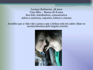 Luciane Barbaroto, 38 anos
Uma filha - Bianca de 8 anos
Sou feliz, batalhadora, comunicativa
Adoro a natureza, esportes, leitura e cinema
Acredito que a vida vale a pena e que a beleza está em saber olhar os
acontecimentos pelo ângulo correto.
 