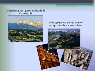 Morei dos 3 aos 14 anos na cidade de
Cruzeiro, SP
Desde 1989 moro em São Paulo e
sou apaixonada por essa cidade
 