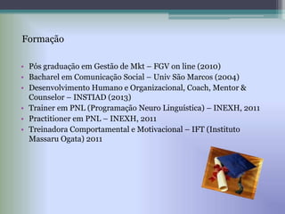 • Pós graduação em Gestão de Mkt – FGV on line (2010)
• Bacharel em Comunicação Social – Univ São Marcos (2004)
• Desenvolvimento Humano e Organizacional, Coach, Mentor &
Counselor – INSTIAD (2013)
• Trainer em PNL (Programação Neuro Linguística) – INEXH, 2011
• Practitioner em PNL – INEXH, 2011
• Treinadora Comportamental e Motivacional – IFT (Instituto
Massaru Ogata) 2011
Formação
 