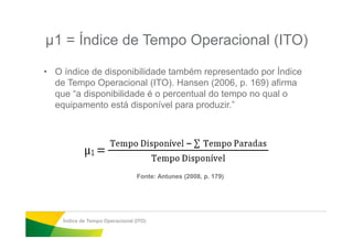 µ1 = Índice de Tempo Operacional (ITO)
• O índice de disponibilidade também representado por Índice
de Tempo Operacional (ITO). Hansen (2006, p. 169) afirma
que “a disponibilidade é o percentual do tempo no qual o
equipamento está disponível para produzir.”
Índice de Tempo Operacional (ITO)
Fonte: Antunes (2008, p. 179)
 