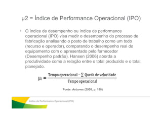 µ2 = Índice de Performance Operacional (IPO)
• O índice de desempenho ou índice de performance
operacional (IPO) visa medir o desempenho do processo de
fabricação analisando o posto de trabalho como um todo
(recurso e operador), comparando o desempenho real do
equipamento com o apresentado pelo fornecedor
(Desempenho padrão). Hansen (2006) aborda a(Desempenho padrão). Hansen (2006) aborda a
produtividade como a relação entre o total produzido e o total
planejado.
Índice de Performance Operacional (IPO)
Fonte: Antunes (2008, p. 180)
 