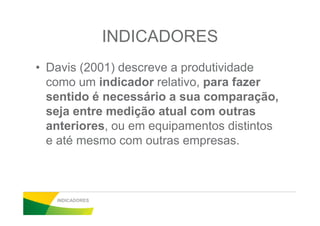 INDICADORES
• Davis (2001) descreve a produtividade
como um indicador relativo, para fazer
sentido é necessário a sua comparação,
seja entre medição atual com outrasseja entre medição atual com outras
anteriores, ou em equipamentos distintos
e até mesmo com outras empresas.
INDICADORES
 