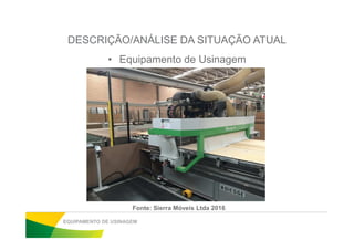 DESCRIÇÃO/ANÁLISE DA SITUAÇÃO ATUAL
• Equipamento de Usinagem
EQUIPAMENTO DE USINAGEM
Fonte: Sierra Móveis Ltda 2016
 