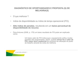 DIAGNÓSTICO DE OPORTUNIDADES E PROPOSTA (S) DE
MELHORIA(S)
• O que melhorar ?
• índice de disponibilidade ou índice de tempo operacional (ITO);
• Alto índice de paradas, resultando em um baixo percentual de
disponibilidade do recurso.
• Para Antunes (2008, p. 179) um baixo resultado de ITO pode ser explicado
como:
Um baixo valor de ITO indica que o equipamento sofreu muitas
paradas não programadas. Assim, quanto menor for o valor de
ITO, maior será o potencial de aumento da utilização do posto
de trabalho através de ciclos de melhoria.
O QUE MELHORAR ?
 