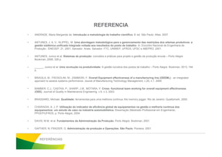 REFERENCIA
• ANDRADE, Maria Margarida de. Introdução a metodologia do trabalho científico. 8. ed. São Paulo: Atlas, 2007.
• ANTUNES, J. A. V.; KLIPPEL, M. Uma abordagem metodológica para o gerenciamento das restrições dos sitemas produtivos: a
gestão sistêmica unificada integrada voltada aos resultados do posto de trabalho. In: Encontro Nacional de Engenharia de
Produção - ENEGEP, 21, 2001, Salvador. Anais. Salvador: FTC, UNIMEP, UFRGS, UFSC e ABEPRO, 2001.
• ANTUNES, Junico et al. Sistemas de produção: conceitos e práticas para projeto e gestão da produção enxuta – Porto Alegre:
Bookman, 2008, 328 p.
• ______, Junico et al. Uma revolução na produtividade: A gestão lucrativa dos postos de trabalho – Porto Alegre: Bookman, 2013, 194
p.
• BRAGILA, M.; FROSOLINI, M.; ZAMMORI, F. Overall Equipment effectiveness of a manufacturing line (OEEML) - an integrated• BRAGILA, M.; FROSOLINI, M.; ZAMMORI, F. Overall Equipment effectiveness of a manufacturing line (OEEML) - an integrated
approach to assess systems performance. Jounal of Manufacturing Technology Management, v.20, n.1. 2009
• BAMBER, C.J.; CASTKA, P.; SHARP, J.M.; MOTARA, Y. Cross -functional team working for overall equipment effectiveness
(OEE). Journal of Quality in Maintenance Engineering, v.9, n.3, 2003.
• BRASSARD, Michael. Qualidade: ferramentas para uma melhoria contínua: the memory jogger. Rio de Janeiro: Qualitymark, 2000.
• CHIARADIA, A. J. P. Utilização do indicador de eficiência global de equipamentos na gestão e melhoria contínua dos
equipamentos: um estudo de caso na indústria automobilística. Dissertação (Mestrado Profissional em Engenharia)
PPGEP/UFRGS, p. Porto Alegre, 2004.
• DAVIS, M.M. et al. Fundamentos da Administração da Produção. Porto Alegre. Bookman, 2001.
• GAITHER, N; FRAZIER, G. Administração da produção e Operações. São Paulo. Pioneira. 2001.
REFERÊNCIAS
 