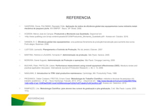 REFERENCIA
• GASPERIN, Clovis; PALOMINO, Reynaldo Chile. Aplicação do índice de eficiência global dos equipamentos numa indústria metal-
mecânica de pequeno porte. XIII SIMPEP - Bauru, SP, Brasil, 2006.
• HOSKEN, Márcio José de Campos. Produzindo e Montando sua Qualidade. Disponível em:
• <http://www.qualiblog.com.br/wp-content/uploads/2012/08/Produzindo_Montando_Qualidade.pdf>. Acesso em: Outubro. 2016.
• HANSEN, R. C. Eficiência global dos equipamentos: uma poderosa ferramenta de produção/manutenção para aumento dos lucros.
Porto alegre: Bookman, 2006.
• LUSTOSA, Leonardo. Planejamento e Controle da Produção. Rio de Janeiro: Elsevier, 2007
• MARTINS, Petrônio e LAUGENI, Fernando P. Administração da produção. São Paulo: Saraiva, 2005.• MARTINS, Petrônio e LAUGENI, Fernando P. Administração da produção. São Paulo: Saraiva, 2005.
• MOREIRA, Daniel Augusto. Administração da Produção e operações. São Paulo: Cengage Learning, 2009.
• MUCHIRI, Peter; PINTELON, Liliane. Performance measurement using overall equipment effectiveness (OEE): literature review and
practical application discussion. International Journal of Production Research, v. 46, n. 13, 2008.
• NAKAJIMA, S. Introduction to TPM: total productive maintenance. Cambridge, MA: Productivity Press, 1988.
• PRODANOV, Cleber Cristiano; FREITAS, Ernani Cesar. Metodologia do Trabalho Científico: métodos e técnicas da pesquisa e do
trabalho acadêmico – 2ª ed. – Novo Hamburgo: Feevale, 2013. 276 p. - Disponível em: <http://www.feevale.br/Comum/midias/8807f05a-
14d0-4d5b-b1ad-1538f3aef538/E-book%20Metodologia%20do%20Trabalho%20Cientifico.pdf> Acesso em: Setembro. 2016
• RAMPAZZO, Lino. Metodologia Científica: para alunos dos cursos de graduação e pós-graduação. 3 ed. São Paulo: Loyola, 2005.
141p.
REFERÊNCIAS
 