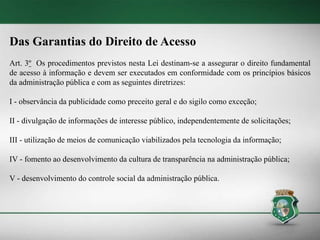 Das Garantias do Direito de Acesso
Art. 3º Os procedimentos previstos nesta Lei destinam-se a assegurar o direito fundamental
de acesso à informação e devem ser executados em conformidade com os princípios básicos
da administração pública e com as seguintes diretrizes:
I - observância da publicidade como preceito geral e do sigilo como exceção;
II - divulgação de informações de interesse público, independentemente de solicitações;
III - utilização de meios de comunicação viabilizados pela tecnologia da informação;
IV - fomento ao desenvolvimento da cultura de transparência na administração pública;
V - desenvolvimento do controle social da administração pública.
 