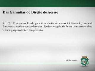 Das Garantias do Direito de Acesso
Art. 5º . É dever do Estado garantir o direito de acesso à informação, que será
franqueada, mediante procedimentos objetivos e ágeis, de forma transparente, clara
e em linguagem de fácil compreensão.
(Grifos nossos)
 