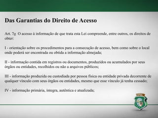 Das Garantias do Direito de Acesso
Art. 7o O acesso à informação de que trata esta Lei compreende, entre outros, os direitos de
obter:
I - orientação sobre os procedimentos para a consecução de acesso, bem como sobre o local
onde poderá ser encontrada ou obtida a informação almejada;
II - informação contida em registros ou documentos, produzidos ou acumulados por seus
órgãos ou entidades, recolhidos ou não a arquivos públicos;
III - informação produzida ou custodiada por pessoa física ou entidade privada decorrente de
qualquer vínculo com seus órgãos ou entidades, mesmo que esse vínculo já tenha cessado;
IV - informação primária, íntegra, autêntica e atualizada;
 
