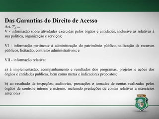 Das Garantias do Direito de Acesso
Art. 7º. ...
V - informação sobre atividades exercidas pelos órgãos e entidades, inclusive as relativas à
sua política, organização e serviços;
VI - informação pertinente à administração do patrimônio público, utilização de recursos
públicos, licitação, contratos administrativos; e
VII - informação relativa:
a) à implementação, acompanhamento e resultados dos programas, projetos e ações dos
órgãos e entidades públicas, bem como metas e indicadores propostos;
b) ao resultado de inspeções, auditorias, prestações e tomadas de contas realizadas pelos
órgãos de controle interno e externo, incluindo prestações de contas relativas a exercícios
anteriores
 