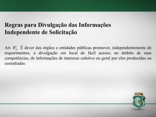 Regras para Divulgação das Informações
Independente de Solicitação
Art. 8º. É dever dos órgãos e entidades públicas promover, independentemente de
requerimentos, a divulgação em local de fácil acesso, no âmbito de suas
competências, de informações de interesse coletivo ou geral por eles produzidas ou
custodiadas.
 
