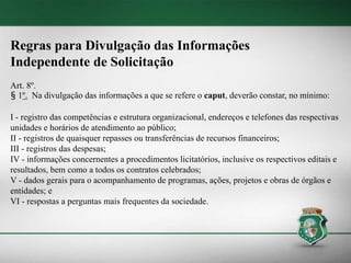 Regras para Divulgação das Informações
Independente de Solicitação
Art. 8º.
§ 1º. Na divulgação das informações a que se refere o caput, deverão constar, no mínimo:
I - registro das competências e estrutura organizacional, endereços e telefones das respectivas
unidades e horários de atendimento ao público;
II - registros de quaisquer repasses ou transferências de recursos financeiros;
III - registros das despesas;
IV - informações concernentes a procedimentos licitatórios, inclusive os respectivos editais e
resultados, bem como a todos os contratos celebrados;
V - dados gerais para o acompanhamento de programas, ações, projetos e obras de órgãos e
entidades; e
VI - respostas a perguntas mais frequentes da sociedade.
 