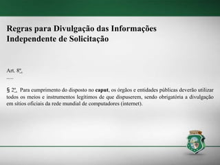 Regras para Divulgação das Informações
Independente de Solicitação
Art. 8º.
.....
§ 2º. Para cumprimento do disposto no caput, os órgãos e entidades públicas deverão utilizar
todos os meios e instrumentos legítimos de que dispuserem, sendo obrigatória a divulgação
em sítios oficiais da rede mundial de computadores (internet).
 