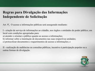 Regras para Divulgação das Informações
Independente de Solicitação
Art. 9º. O acesso a informações públicas será assegurado mediante:
I - criação de serviço de informações ao cidadão, nos órgãos e entidades do poder público, em
local com condições apropriadas para:
a) atender e orientar o público quanto ao acesso a informações;
b) informar sobre a tramitação de documentos nas suas respectivas unidades;
c) protocolizar documentos e requerimentos de acesso a informações; e
II - realização de audiências ou consultas públicas, incentivo à participação popular ou a
outras formas de divulgação.
 