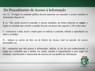 Do Procedimento de Acesso à Informação
Art. 11. O órgão ou entidade pública deverá autorizar ou conceder o acesso imediato à
informação disponível.
§ 1o Não sendo possível conceder o acesso imediato, na forma disposta no caput, o
órgão ou entidade que receber o pedido deverá, em prazo não superior a 20 (vinte) dias:
I - comunicar a data, local e modo para se realizar a consulta, efetuar a reprodução ou
obter a certidão;
II - indicar as razões de fato ou de direito da recusa, total ou parcial, do acesso
pretendido; ou
III - comunicar que não possui a informação, indicar, se for do seu conhecimento, o
órgão ou a entidade que a detém, ou, ainda, remeter o requerimento a esse órgão ou
entidade, cientificando o interessado da remessa de seu pedido de informação.
 