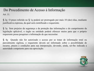 Do Procedimento de Acesso à Informação
Art. 11.
§ 2o O prazo referido no § 1o poderá ser prorrogado por mais 10 (dez) dias, mediante
justificativa expressa, da qual será cientificado o requerente.
§ 3o Sem prejuízo da segurança e da proteção das informações e do cumprimento da
legislação aplicável, o órgão ou entidade poderá oferecer meios para que o próprio
requerente possa pesquisar a informação de que necessitar.
§ 4o Quando não for autorizado o acesso por se tratar de informação total ou
parcialmente sigilosa, o requerente deverá ser informado sobre a possibilidade de
recurso, prazos e condições para sua interposição, devendo, ainda, ser-lhe indicada a
autoridade competente para sua apreciação.
 