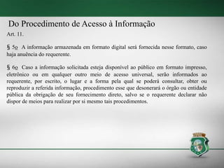 Do Procedimento de Acesso à Informação
Art. 11.
§ 5o A informação armazenada em formato digital será fornecida nesse formato, caso
haja anuência do requerente.
§ 6o Caso a informação solicitada esteja disponível ao público em formato impresso,
eletrônico ou em qualquer outro meio de acesso universal, serão informados ao
requerente, por escrito, o lugar e a forma pela qual se poderá consultar, obter ou
reproduzir a referida informação, procedimento esse que desonerará o órgão ou entidade
pública da obrigação de seu fornecimento direto, salvo se o requerente declarar não
dispor de meios para realizar por si mesmo tais procedimentos.
 
