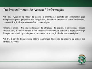 Do Procedimento de Acesso à Informação
Art. 13. Quando se tratar de acesso à informação contida em documento cuja
manipulação possa prejudicar sua integridade, deverá ser oferecida a consulta de cópia,
com certificação de que esta confere com o original.
Parágrafo único. Na impossibilidade de obtenção de cópias, o interessado poderá
solicitar que, a suas expensas e sob supervisão de servidor público, a reprodução seja
feita por outro meio que não ponha em risco a conservação do documento original.
Art. 14. É direito do requerente obter o inteiro teor de decisão de negativa de acesso, por
certidão ou cópia.
 