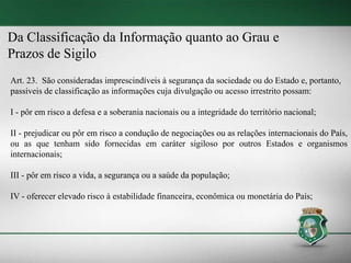 Da Classificação da Informação quanto ao Grau e
Prazos de Sigilo
Art. 23. São consideradas imprescindíveis à segurança da sociedade ou do Estado e, portanto,
passíveis de classificação as informações cuja divulgação ou acesso irrestrito possam:
I - pôr em risco a defesa e a soberania nacionais ou a integridade do território nacional;
II - prejudicar ou pôr em risco a condução de negociações ou as relações internacionais do País,
ou as que tenham sido fornecidas em caráter sigiloso por outros Estados e organismos
internacionais;
III - pôr em risco a vida, a segurança ou a saúde da população;
IV - oferecer elevado risco à estabilidade financeira, econômica ou monetária do País;
 