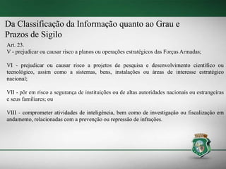 Da Classificação da Informação quanto ao Grau e
Prazos de Sigilo
Art. 23.
V - prejudicar ou causar risco a planos ou operações estratégicos das Forças Armadas;
VI - prejudicar ou causar risco a projetos de pesquisa e desenvolvimento científico ou
tecnológico, assim como a sistemas, bens, instalações ou áreas de interesse estratégico
nacional;
VII - pôr em risco a segurança de instituições ou de altas autoridades nacionais ou estrangeiras
e seus familiares; ou
VIII - comprometer atividades de inteligência, bem como de investigação ou fiscalização em
andamento, relacionadas com a prevenção ou repressão de infrações.
 