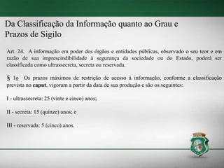 Da Classificação da Informação quanto ao Grau e
Prazos de Sigilo
Art. 24. A informação em poder dos órgãos e entidades públicas, observado o seu teor e em
razão de sua imprescindibilidade à segurança da sociedade ou do Estado, poderá ser
classificada como ultrassecreta, secreta ou reservada.
§ 1o Os prazos máximos de restrição de acesso à informação, conforme a classificação
prevista no caput, vigoram a partir da data de sua produção e são os seguintes:
I - ultrassecreta: 25 (vinte e cinco) anos;
II - secreta: 15 (quinze) anos; e
III - reservada: 5 (cinco) anos.
 