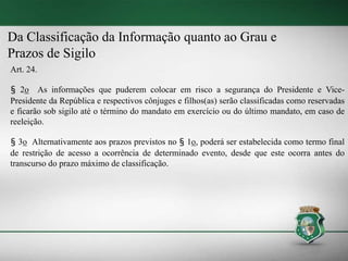 Da Classificação da Informação quanto ao Grau e
Prazos de Sigilo
Art. 24.
§ 2o As informações que puderem colocar em risco a segurança do Presidente e Vice-
Presidente da República e respectivos cônjuges e filhos(as) serão classificadas como reservadas
e ficarão sob sigilo até o término do mandato em exercício ou do último mandato, em caso de
reeleição.
§ 3o Alternativamente aos prazos previstos no § 1o, poderá ser estabelecida como termo final
de restrição de acesso a ocorrência de determinado evento, desde que este ocorra antes do
transcurso do prazo máximo de classificação.
 