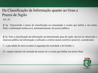 Da Classificação da Informação quanto ao Grau e
Prazos de Sigilo
Art. 24.
§ 4o Transcorrido o prazo de classificação ou consumado o evento que defina o seu termo
final, a informação tornar-se-á, automaticamente, de acesso público.
§ 5o Para a classificação da informação em determinado grau de sigilo, deverá ser observado o
interesse público da informação e utilizado o critério menos restritivo possível, considerados:
I - a gravidade do risco ou dano à segurança da sociedade e do Estado; e
II - o prazo máximo de restrição de acesso ou o evento que defina seu termo final.
 
