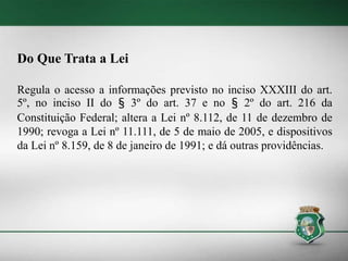 Do Que Trata a Lei
Regula o acesso a informações previsto no inciso XXXIII do art.
5º, no inciso II do § 3º do art. 37 e no § 2º do art. 216 da
Constituição Federal; altera a Lei nº 8.112, de 11 de dezembro de
1990; revoga a Lei nº 11.111, de 5 de maio de 2005, e dispositivos
da Lei nº 8.159, de 8 de janeiro de 1991; e dá outras providências.
 