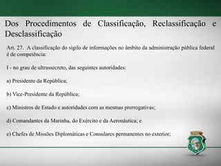 Dos Procedimentos de Classificação, Reclassificação e
Desclassificação
Art. 27. A classificação do sigilo de informações no âmbito da administração pública federal
é de competência:
I - no grau de ultrassecreto, das seguintes autoridades:
a) Presidente da República;
b) Vice-Presidente da República;
c) Ministros de Estado e autoridades com as mesmas prerrogativas;
d) Comandantes da Marinha, do Exército e da Aeronáutica; e
e) Chefes de Missões Diplomáticas e Consulares permanentes no exterior;
 