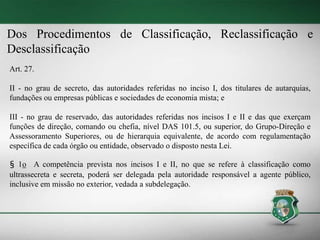 Dos Procedimentos de Classificação, Reclassificação e
Desclassificação
Art. 27.
II - no grau de secreto, das autoridades referidas no inciso I, dos titulares de autarquias,
fundações ou empresas públicas e sociedades de economia mista; e
III - no grau de reservado, das autoridades referidas nos incisos I e II e das que exerçam
funções de direção, comando ou chefia, nível DAS 101.5, ou superior, do Grupo-Direção e
Assessoramento Superiores, ou de hierarquia equivalente, de acordo com regulamentação
específica de cada órgão ou entidade, observado o disposto nesta Lei.
§ 1o A competência prevista nos incisos I e II, no que se refere à classificação como
ultrassecreta e secreta, poderá ser delegada pela autoridade responsável a agente público,
inclusive em missão no exterior, vedada a subdelegação.
 