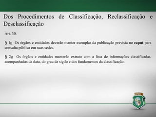 Dos Procedimentos de Classificação, Reclassificação e
Desclassificação
Art. 30.
§ 1o Os órgãos e entidades deverão manter exemplar da publicação prevista no caput para
consulta pública em suas sedes.
§ 2o Os órgãos e entidades manterão extrato com a lista de informações classificadas,
acompanhadas da data, do grau de sigilo e dos fundamentos da classificação.
 