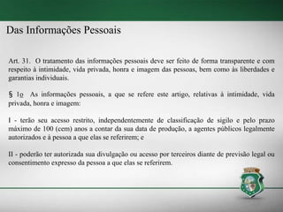 Das Informações Pessoais
Art. 31. O tratamento das informações pessoais deve ser feito de forma transparente e com
respeito à intimidade, vida privada, honra e imagem das pessoas, bem como às liberdades e
garantias individuais.
§ 1o As informações pessoais, a que se refere este artigo, relativas à intimidade, vida
privada, honra e imagem:
I - terão seu acesso restrito, independentemente de classificação de sigilo e pelo prazo
máximo de 100 (cem) anos a contar da sua data de produção, a agentes públicos legalmente
autorizados e à pessoa a que elas se referirem; e
II - poderão ter autorizada sua divulgação ou acesso por terceiros diante de previsão legal ou
consentimento expresso da pessoa a que elas se referirem.
 