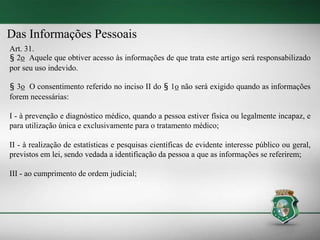 Das Informações Pessoais
Art. 31.
§ 2o Aquele que obtiver acesso às informações de que trata este artigo será responsabilizado
por seu uso indevido.
§ 3o O consentimento referido no inciso II do § 1o não será exigido quando as informações
forem necessárias:
I - à prevenção e diagnóstico médico, quando a pessoa estiver física ou legalmente incapaz, e
para utilização única e exclusivamente para o tratamento médico;
II - à realização de estatísticas e pesquisas científicas de evidente interesse público ou geral,
previstos em lei, sendo vedada a identificação da pessoa a que as informações se referirem;
III - ao cumprimento de ordem judicial;
 