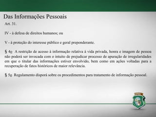 Das Informações Pessoais
Art. 31.
IV - à defesa de direitos humanos; ou
V - à proteção do interesse público e geral preponderante.
§ 4o A restrição de acesso à informação relativa à vida privada, honra e imagem de pessoa
não poderá ser invocada com o intuito de prejudicar processo de apuração de irregularidades
em que o titular das informações estiver envolvido, bem como em ações voltadas para a
recuperação de fatos históricos de maior relevância.
§ 5o Regulamento disporá sobre os procedimentos para tratamento de informação pessoal.
 