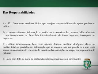 Das Responsabilidades
Art. 32. Constituem condutas ilícitas que ensejam responsabilidade do agente público ou
militar:
I - recusar-se a fornecer informação requerida nos termos desta Lei, retardar deliberadamente
o seu fornecimento ou fornecê-la intencionalmente de forma incorreta, incompleta ou
imprecisa;
II - utilizar indevidamente, bem como subtrair, destruir, inutilizar, desfigurar, alterar ou
ocultar, total ou parcialmente, informação que se encontre sob sua guarda ou a que tenha
acesso ou conhecimento em razão do exercício das atribuições de cargo, emprego ou função
pública;
III - agir com dolo ou má-fé na análise das solicitações de acesso à informação;
 