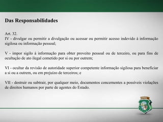 Das Responsabilidades
Art. 32.
IV - divulgar ou permitir a divulgação ou acessar ou permitir acesso indevido à informação
sigilosa ou informação pessoal;
V - impor sigilo à informação para obter proveito pessoal ou de terceiro, ou para fins de
ocultação de ato ilegal cometido por si ou por outrem;
VI - ocultar da revisão de autoridade superior competente informação sigilosa para beneficiar
a si ou a outrem, ou em prejuízo de terceiros; e
VII - destruir ou subtrair, por qualquer meio, documentos concernentes a possíveis violações
de direitos humanos por parte de agentes do Estado.
 